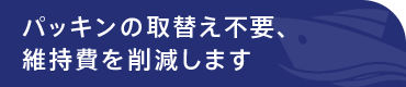 パッキンの取替え不要、維持費を削減します