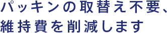 パッキンの取替え不要、維持費を削減します